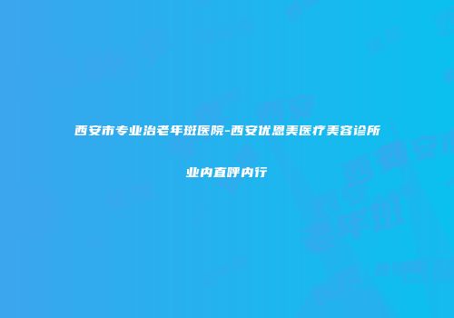 西安市专业治老年斑医院-西安优恩美医疗美容诊所业内直呼内行