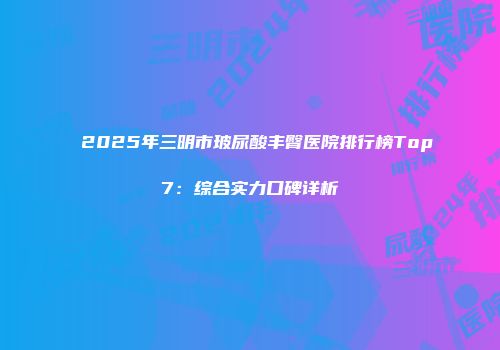 2025年三明市玻尿酸丰臀医院排行榜Top7：综合实力口碑详析