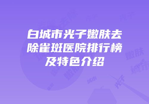 白城市光子嫩肤去除雀斑医院排行榜及特色介绍