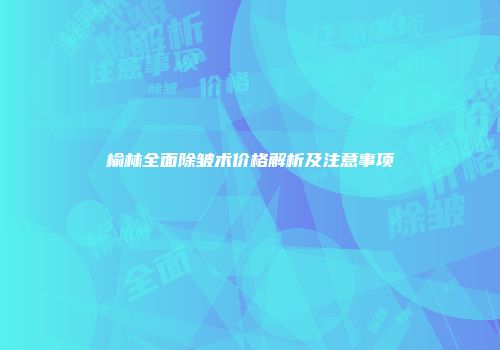 榆林全面除皱术价格解析及注意事项