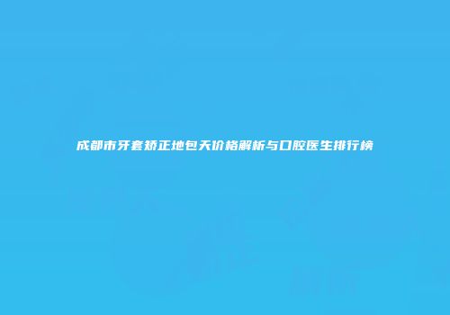 成都市牙套矫正地包天价格解析与口腔医生排行榜