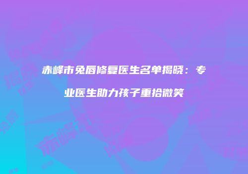 赤峰市兔唇修复医生名单揭晓：专业医生助力孩子重拾微笑