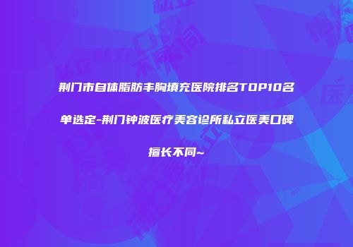 荆门市自体脂肪丰胸填充医院排名TOP10名单选定-荆门钟波医疗美容诊所私立医美口碑擅长不同~