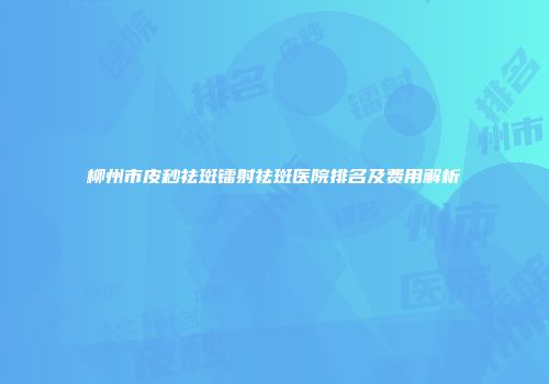 柳州市皮秒祛斑镭射祛斑医院排名及费用解析
