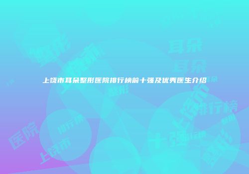 上饶市耳朵整形医院排行榜前十强及优秀医生介绍