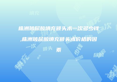 株洲玻尿酸填充额头术一次多少钱,株洲玻尿酸填充额头术价格的因素