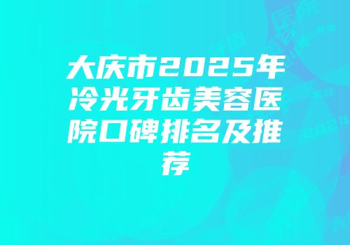 大庆市2025年冷光牙齿美容医院口碑排名及推荐