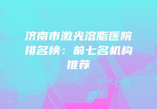 济南市激光溶脂医院排名榜：前七名机构推荐