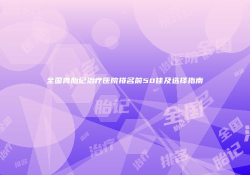 全国青胎记治疗医院排名前50佳及选择指南