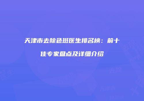 天津市去除色斑医生排名榜：前十佳专家盘点及详细介绍