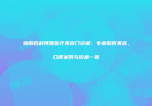 绵阳百龄博雅医疗美容门诊部：专业整形美容，口碑案例与价格一览