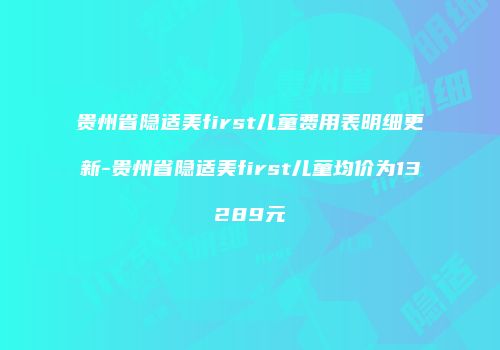 贵州省隐适美first儿童费用表明细更新-贵州省隐适美first儿童均价为13289元