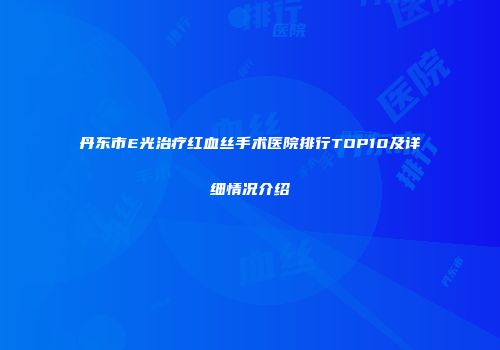 丹东市E光治疗红血丝手术医院排行TOP10及详细情况介绍