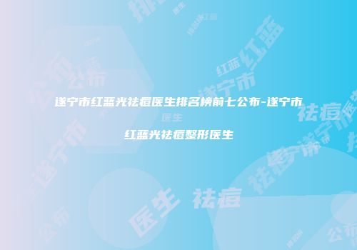 遂宁市红蓝光祛痘医生排名榜前七公布-遂宁市红蓝光祛痘整形医生
