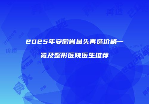 2025年安徽省鼻头再造价格一览及整形医院医生推荐