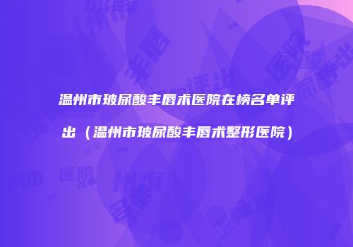 温州市玻尿酸丰唇术医院在榜名单评出（温州市玻尿酸丰唇术整形医院）
