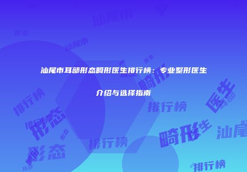 汕尾市耳部形态畸形医生排行榜：专业整形医生介绍与选择指南