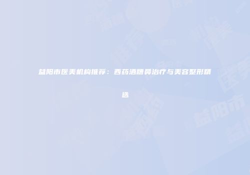 益阳市医美机构推荐：西药酒糟鼻治疗与美容整形精选