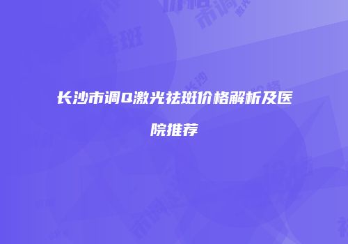 长沙市调Q激光祛斑价格解析及医院推荐