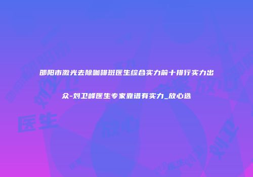 邵阳市激光去除咖啡斑医生综合实力前十排行实力出众-刘卫峰医生专家靠谱有实力_放心选