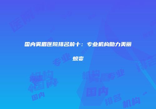 国内雾眉医院排名前十：专业机构助力美丽蜕变