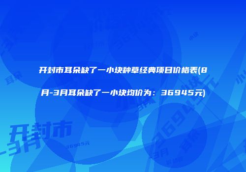 开封市耳朵缺了一小块种草经典项目价格表(8月-3月耳朵缺了一小块均价为：36945元)