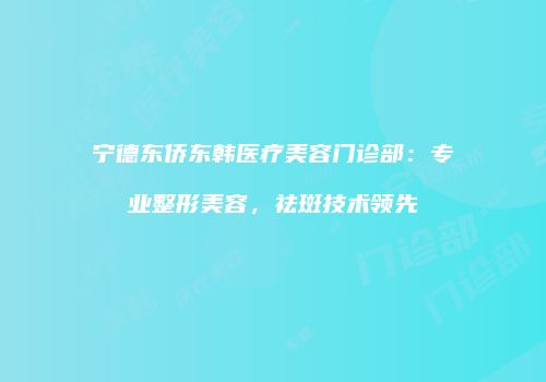宁德东侨东韩医疗美容门诊部：专业整形美容，祛斑技术领先