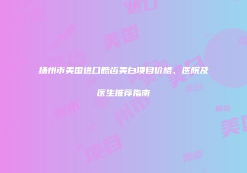 扬州市美国进口皓齿美白项目价格、医院及医生推荐指南
