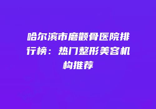 哈尔滨市磨颧骨医院排行榜：热门整形美容机构推荐
