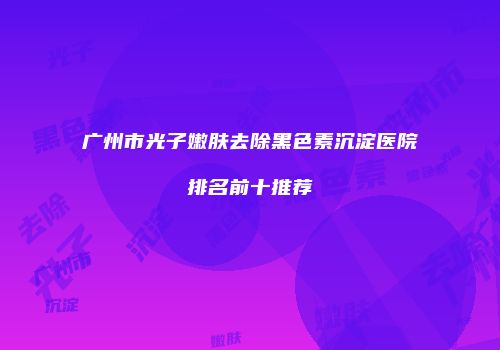 广州市光子嫩肤去除黑色素沉淀医院排名前十推荐