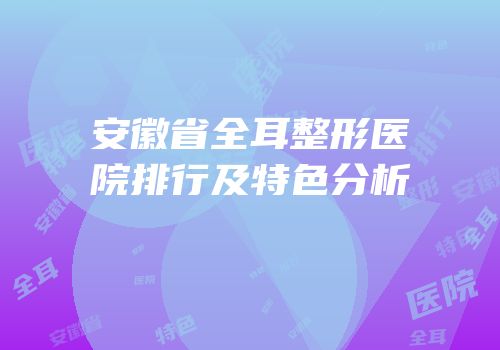 安徽省全耳整形医院排行及特色分析