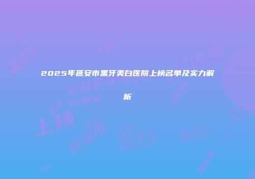 2025年延安市黑牙美白医院上榜名单及实力解析