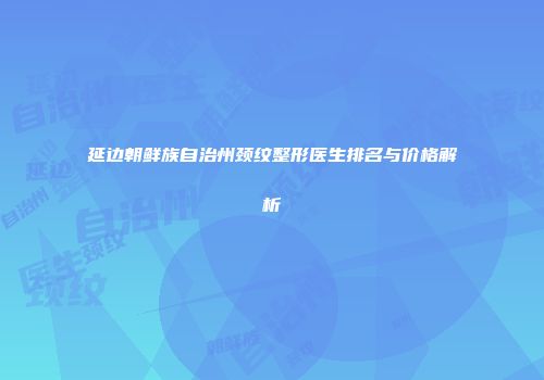 延边朝鲜族自治州颈纹整形医生排名与价格解析