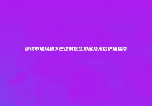 深圳市玻尿酸下巴注射医生排名及术后护理指南