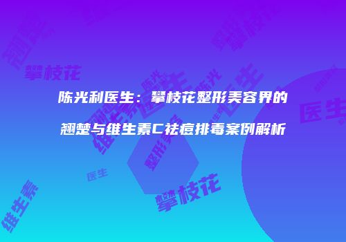 陈光利医生：攀枝花整形美容界的翘楚与维生素C祛痘排毒案例解析