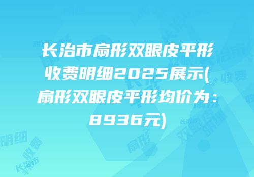长治市扇形双眼皮平形收费明细2025展示(扇形双眼皮平形均价为：8936元)