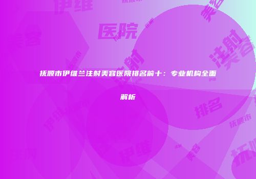 抚顺市伊维兰注射美容医院排名前十：专业机构全面解析