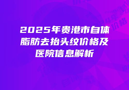 2025年贵港市自体脂肪去抬头纹价格及医院信息解析