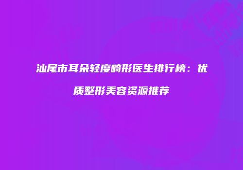 汕尾市耳朵轻度畸形医生排行榜：优质整形美容资源推荐
