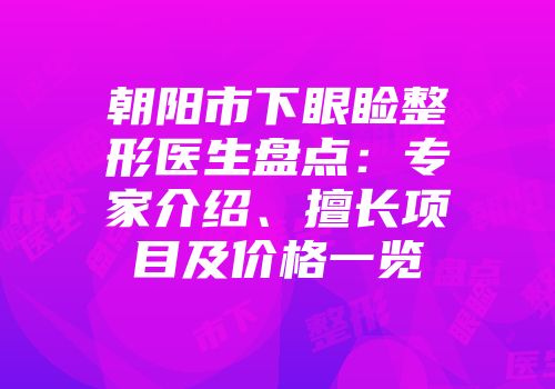 朝阳市下眼睑整形医生盘点：专家介绍、擅长项目及价格一览