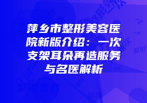 萍乡市整形美容医院新版介绍：一次支架耳朵再造服务与名医解析
