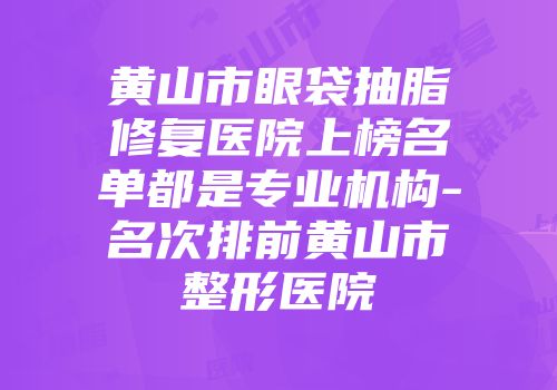黄山市眼袋抽脂修复医院上榜名单都是专业机构-名次排前黄山市整形医院
