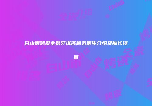 白山市烤瓷全瓷牙排名前五医生介绍及擅长项目