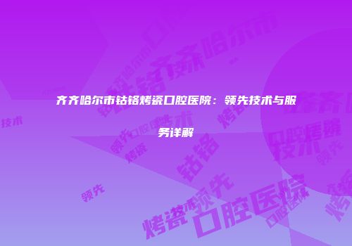 齐齐哈尔市钴铬烤瓷口腔医院：领先技术与服务详解
