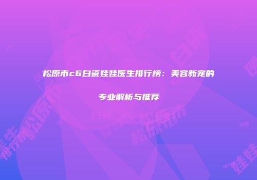 松原市c6白瓷娃娃医生排行榜：美容新宠的专业解析与推荐