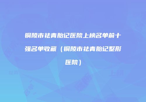 铜陵市祛青胎记医院上榜名单前十强名单收藏（铜陵市祛青胎记整形医院）