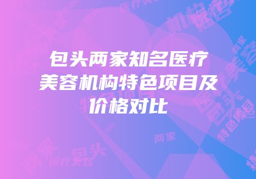 包头两家知名医疗美容机构特色项目及价格对比