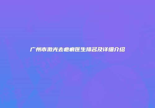 广州市激光去疤痕医生排名及详细介绍