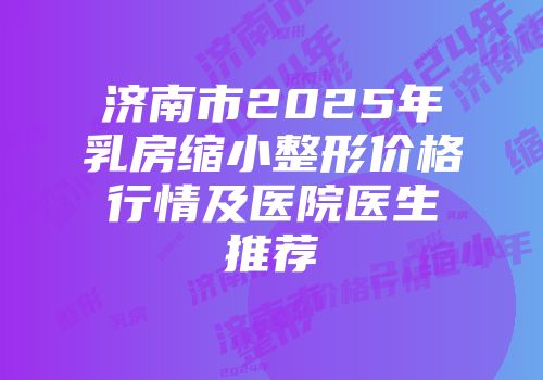 济南市2025年乳房缩小整形价格行情及医院医生推荐