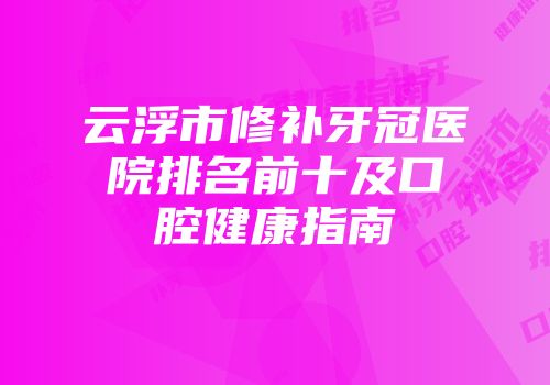 云浮市修补牙冠医院排名前十及口腔健康指南